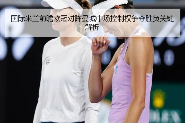 国际米兰前瞻欧冠对阵曼城中场控制权争夺胜负关键解析