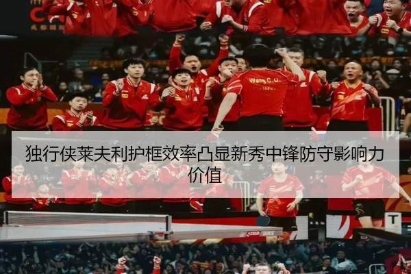 独行侠莱夫利护框效率凸显新秀中锋防守影响力价值